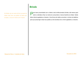 Brinde


                                              P
                                                   ara maior proximidade com o cliente, será confeccionados brindes, até mesmo para
Os brindes são um modo de fixar na mente do
cliente onde fazer um pedido de lanche por         atrair a clientela e fixar na mente do consumidor a marca Cantinho do Sabor. Serão

exemplo, e criar um vínculo com o mesmo.      feitos imãs de geladeira e chaveiro. Uma forma de melhor encontrar o número de telefone

                                              para que possa ligar e fazer seu pedido ou tirar dúvidas é ter o imã na geladeira, e chaveiro.




Manual de Marca - Cantinho do Sabor                                                                                   Dezembro de 2012
 