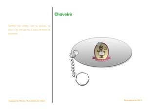 Chaveiro

Também está sempre com as pessoas, na
chave e faz com que fixe a marca na mente do
consumido.




Manual de Marca - Cantinho do Sabor                       Dezembro de 2012
 