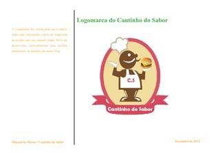 Logomarca do Cantinho do Sabor
A Logomarca foi criada para que a marca
tenha uma identidade, e deve ser respeitada
de acordo com este manual criado. Deve ser
preservadas, principalmente suas versões
disponíveis na internet, em nosso blog.




Manual de Marca - Cantinho do Sabor                                            Dezembro de 2012
 
