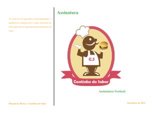 Assinatura
Ao fazer uso da logomarca em propagandas, e
também em vinhetas de tv e rádio, não pode ser
feita alteração na logomarca,principalmente na
fonte.




                                                              Assinatura Vertical


Manual de Marca - Cantinho do Sabor                                                 Dezembro de 2012
 