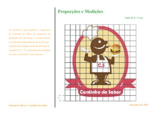 Proporções e Medições
                                                                         Valor de X = 1 cm




Os elementos que compõem a logomarca
do Cantinho do Sabor são dispostos em
proporção fixa de design, e a grade mostra
as proporções adequadas do layout da logo.
O padrão de medição constante derivado do
logotipo é “x”. “X” é utilizado para a medição
de todas as aplicações neste manual.




                                                 X


Manual de Marca - Cantinho do Sabor                                          Dezembro de 2012
 