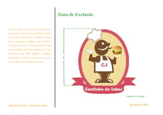Zona de Exclusão


Deve-se manter zona de exclusão sistemática
em torno da logomarca do Cantinho do Sabor.
Esse espaço representa a distância mínima
entre o logotipo e qualquer outro elemento
de design ou texto. A distância mínima deve
ser respeitada conforme diagrama ao lado.
Entretanto, para obter melhores resultados,
recomenda-se utilizar, sempre que possível,     x
reserva maior que o requisito mínimo.




                                                                 Valor de X: 12 cm


Manual de Marca - Cantinho do Sabor                                 Dezembro de 2012
 