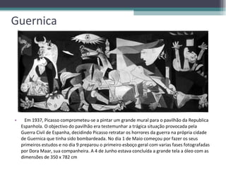Guernica Em 1937, Picasso comprometeu-se a pintar um grande mural para o pavilhão da Republica Espanhola. O objectivo do pavilhão era testemunhar a trágica situação provocada pela Guerra Civil de Espanha, decidindo Picasso retratar os horrores da guerra na própria cidade de Guernica que tinha sido bombardeada. No dia 1 de Maio começou por fazer os seus primeiros estudos e no dia 9 preparou o primeiro esboço geral com varias fases fotografadas por Dora Maar, sua companheira. A 4 de Junho estava concluída a grande tela a óleo com as dimensões de 350 x 782 cm  