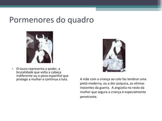 Pormenores do quadro O touro representa o poder, a brutalidade que volta a cabeça indiferente ou o povo espanhol que protege a mulher e continua a luta. A mãe com a criança ao colo faz lembrar uma pietá moderna, ou a dor psíquica, as vitimas inocentes da guerra.  A angústia no rosto da mulher que segura a criança é especialmente penetrante . 