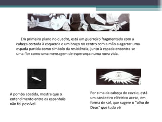Em primeiro plano no quadro, está um guerreiro fragmentado com a cabeça cortada à esquerda e um braço no centro com a mão a agarrar uma espada partida como símbolo da resistência, junto à espada encontra-se uma flor como uma mensagem de esperança numa nova vida. A pomba abatida, mostra que o entendimento entre os espanhóis não foi possível. Por cima da cabeça do cavalo, está um candeeiro eléctrico aceso, em forma de sol, que sugere o "olho de Deus" que tudo vê  