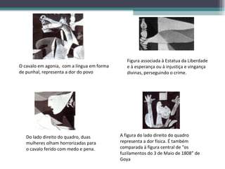 O cavalo em agonia,  com a língua em forma de punhal, representa a dor do povo Figura associada à Estatua da Liberdade e à esperança ou à injustiça e vingança divinas, perseguindo o crime. Do lado direito do quadro, duas mulheres olham horrorizadas para o cavalo ferido com medo e pena. A figura do lado direito do quadro representa a dor física. É também comparada à figura central de "os fuzilamentos do 3 de Maio de 1808” de Goya  