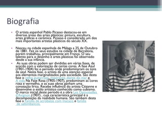 Biografia O artista espanhol Pablo Picasso destacou-se em diversas áreas das artes plásticas: pintura, escultura, artes gráficas e cerâmica. Picasso é considerado um dos mais importantes artistas plásticos do século XX.  Nasceu na cidade espanhola de Málaga a 25 de Outubro de 1881. Fez os seus estudos na cidade de Barcelona, porém trabalhou, principalmente em França. O seu talento para o desenho e artes plásticas foi observado desde a sua infância.   As suas obras podem ser divididas em várias fases, de acordo com a valorização de certas cores. A fase Azul (1901-1904) foi o período onde predominaram os tons de azul. Nesta fase, o artista dá uma atenção especial aos elementos marginalizados pela sociedade. São desta fase o  velho guitarrista ,  miseraveis  diante do mar  e  A vida   Na Fase Rosa (1905-1907), predominam as cores rosa e vermelho, e as suas obras ganham uma conotação lírica. Recebe influência do artista Cézanne e desenvolve o estilo artístico conhecido como cubismo. O marco inicial deste período é a obra  Les   Demoiselles   d'Avignon   (1907) , cuja característica principal é a decomposição da realidade humana. São tambem desta fase a  Família de acrobatas com macaco   e  familia  de saltimbancos . 