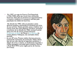   Em 1937, no auge da Guerra Civil Espanhola ( 1936-1939), pinta seu mural mais conhecido: Guernica. Esta obra já pertence ao expressionismo e mostra a violência e o massacre sofridos pela população da cidade de Guernica.  Na década de 1940, volta ao passado e pinta diversos quadros retomando ás temáticas do início da sua carreira. Neste período, passa a dedicar-se a outras áreas das artes plásticas: escultura, gravação e cerâmica. Já na década de 1960, começa a pintar obras de arte de outros artistas famosos:  O Almoço na Relva   de Manet e  As Meninas   do artista plástico Velázquez, são exemplos deste período. Já com 87 anos, Picasso realiza diversas gravuras, retomando momentos da juventude. Nesta última fase de sua vida, aborda as seguintes temáticas: a alegria do circo, o teatro, as tradicionais touradas e muitas passagens marcadas pelo erotismo. Morreu a 8 de Abril 1973 numa região perto de Cannes, em França.  