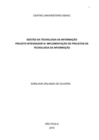 1
CENTRO UNIVERSITÁRIO SENAC
GESTÃO DA TECNOLOGIA DA INFORMAÇÃO
PROJETO INTEGRADOR III: IMPLEMENTAÇÃO DE PROJETOS DE
TECNOLOGIA DA INFORMAÇÃO
EDMILSON ORLANDO DE OLIVEIRA
SÃO PAULO
2015
 