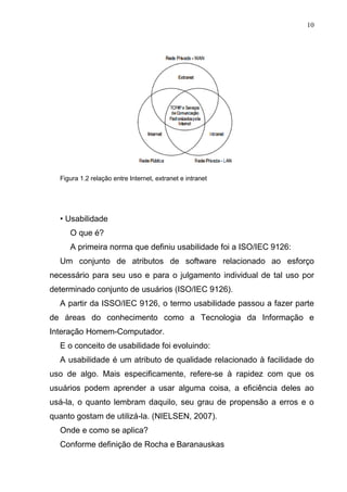 10
Figura 1.2 relação entre Internet, extranet e intranet
• Usabilidade
O que é?
A primeira norma que definiu usabilidade foi a ISO/IEC 9126:
Um conjunto de atributos de software relacionado ao esforço
necessário para seu uso e para o julgamento individual de tal uso por
determinado conjunto de usuários (ISO/IEC 9126).
A partir da ISSO/IEC 9126, o termo usabilidade passou a fazer parte
de áreas do conhecimento como a Tecnologia da Informação e
Interação Homem-Computador.
E o conceito de usabilidade foi evoluindo:
A usabilidade é um atributo de qualidade relacionado à facilidade do
uso de algo. Mais especificamente, refere-se à rapidez com que os
usuários podem aprender a usar alguma coisa, a eficiência deles ao
usá-la, o quanto lembram daquilo, seu grau de propensão a erros e o
quanto gostam de utilizá-la. (NIELSEN, 2007).
Onde e como se aplica?
Conforme definição de Rocha e Baranauskas
 
