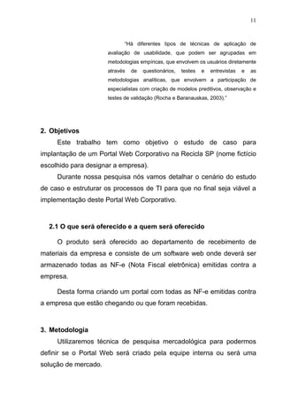 11
“Há diferentes tipos de técnicas de aplicação de
avaliação de usabilidade, que podem ser agrupadas em
metodologias empíricas, que envolvem os usuários diretamente
através de questionários, testes e entrevistas e as
metodologias analíticas, que envolvem a participação de
especialistas com criação de modelos preditivos, observação e
testes de validação (Rocha e Baranauskas, 2003).”
2. Objetivos
Este trabalho tem como objetivo o estudo de caso para
implantação de um Portal Web Corporativo na Recicla SP (nome fictício
escolhido para designar a empresa).
Durante nossa pesquisa nós vamos detalhar o cenário do estudo
de caso e estruturar os processos de TI para que no final seja viável a
implementação deste Portal Web Corporativo.
2.1 O que será oferecido e a quem será oferecido
O produto será oferecido ao departamento de recebimento de
materiais da empresa e consiste de um software web onde deverá ser
armazenado todas as NF-e (Nota Fiscal eletrônica) emitidas contra a
empresa.
Desta forma criando um portal com todas as NF-e emitidas contra
a empresa que estão chegando ou que foram recebidas.
3. Metodologia
Utilizaremos técnica de pesquisa mercadológica para podermos
definir se o Portal Web será criado pela equipe interna ou será uma
solução de mercado.
 