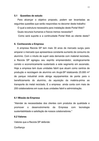 13
5.1 Questões de estudo
Para alcançar o objetivo proposto, podem ser levantadas as
seguintes questões que serão respondias no decorrer deste trabalho:
O qual a estrutura necessária para instalação deste Portal Web?
Quais recursos humanos e físicos iremos necessitar?
Como será suporte e a continuidade Portal Web ao cliente deste?
6. Conhecendo a Empresa
A empresa Recicla SP tem mais 30 anos de mercado surgiu para
amparar o mercado que apresentava constante aumento de consumo do
alumínio. Com o intuito de suprir esta demanda com material reciclado,
a Recicla SP agregou seu espírito empreendedor, ecologicamente
correto e economicamente sustentado a este segmento em ascensão.
Hoje a empresa tem duas unidades fabril que atuam como centros de
produção e reciclagem de alumínio em Arujá-SP totalizando 25.000 m²
de parque industrial onde abriga equipamentos de ponta para o
beneficiamento do alumínio, da aquisição da matéria-prima ao
transporte do metal reciclado. E a empresa ainda conta com mais de
200 colaboradores em suas duas unidades fabril e administração.
6.1 Missão da Empresa
"Atender às necessidades dos clientes com produtos de qualidade e
promover o desenvolvimento da Empresa com tecnologia
sustentabilidade e satisfação de nossos colaboradores."
6.2 Valores
Valores que a Recicla SP defende:
Confiança
 