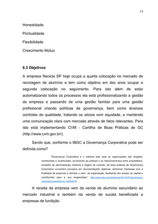 14
Honestidade
Pontualidade
Flexibilidade
Crescimento Mútuo
6.3 Objetivos
A empresa Recicla SP hoje ocupa a quarta colocação no mercado de
reciclagem de alumínio e tem como objetivo em dez anos ocupar a
segunda colocação no seguimento. Para isto além de estar
automatizando todos os processos ela está profissionalizando a gestão
da empresa e passando de uma gestão familiar para uma gestão
profissional criando políticas de governança, bem como diversos
controles de qualidade, tratando os sócios com equidade, e mantendo
uma comunicação clara com mercado através de fatos relevantes. Para
isto está implementando CVM - Cartilha de Boas Práticas de GC
(http://www.cvm.gov.br/).
Sendo que, conforme o IBGC a Governança Corporativa pode ser
definida como?
“Governança Corporativa é o sistema pelo qual as organizações são dirigidas,
monitoradas e incentivadas, envolvendo as práticas e os relacionamentos entre proprietários,
conselho de administração, diretoria e órgãos de controle. As boas práticas de Governança
Corporativa convertem princípios em recomendações objetivas, alinhando interesses com a
finalidade de preservar e otimizar o valor da organização, facilitando seu acesso ao capital e
contribuindo para a sua longevidade.” (http://www.ibgc.org.br/inter.php?id=18161/governanca-
corporativa acessado em 13/05/2015)
A receita da empresa vem da venda de alumínio secundário ao
mercado industrial e também da venda de sucata beneficiada a
empresas de fundição.
 