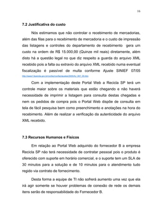 16
7.2 Justificativa do custo
Nós estimamos que não controlar o recebimento de mercadorias,
além das filas para o recebimento de mercadoria e o custo de impressão
das listagens e controles do departamento de recebimento gera um
custo na ordem de R$ 15.000,00 (Quinze mil reais) diretamente, além
disto há a questão legal no que diz respeito a guarda do arquivo XML
recebido pois a falta ou extravio do arquivo XML recebido numa eventual
fiscalização é passível de multa conforme Ajuste SINIEF 07/05
http://www1.fazenda.gov.br/confaz/confaz/ajustes/2005/AJ_007_05.htm
Com a implementação deste Portal Web a Recicla SP terá um
controle maior sobre os materiais que estão chegando e não haverá
necessidade de imprimir a listagem para consulta destas chegadas e
nem os pedidos de compra pois o Portal Web dispõe de consulta em
tela de fácil pesquisa bem como preenchimento e anotações na hora do
recebimento. Além de realizar a verificação da autenticidade do arquivo
XML recebido.
7.3 Recursos Humanos e Físicos
Em relação ao Portal Web adquirido do fornecedor B a empresa
Recicla SP não terá necessidade de contratar pessoal pois o produto é
oferecido com suporte em horário comercial, e o suporte tem um SLA de
30 minutos para a solução e de 10 minutos para o atendimento tudo
regido via contrato de fornecimento.
Desta forma a equipe de TI não sofrerá aumento uma vez que ela
irá agir somente se houver problemas de conexão de rede os demais
itens serão de responsabilidade do Fornecedor B.
 