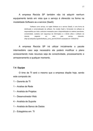 17
A empresa Recicla SP também não irá adquirir nenhum
equipamento tendo em vista que o serviço é oferecido na forma na
modalidade Software as a service (SaaS)
“Software como serviço, do inglês Software as a service (SaaS), é uma forma de
distribuição e comercialização de software. No modelo SaaS o fornecedor do software se
responsabiliza por toda a estrutura necessária para a disponibilização do sistema (servidores,
conectividade, cuidados com segurança da informação) e o cliente utiliza o software via
internet, pagando um valor pelo serviço oferecido.
(http://pt.wikipedia.org/wiki/Software_como_servi%C3%A7o acessado em 13/05/2015) ”
A empresa Recicla SP irá utilizar inicialmente o pacote
intermediário caso seja necessário ela poderá modificar o plano
acrescentando mais recursos seja de conectividade, processamento e
armazenamento a qualquer momento.
7.4 Equipe
O time de TI será o mesmo que a empresa dispõe hoje, sendo
este composto de:
1 – Gerente de TI
1 – Analise de Rede
1 – Analista de Projetos
1 – Desenvolvedor Web
4 – Analista de Suporte
1 – Analista de Banco de Dados
2 – Estagiários em TI
 