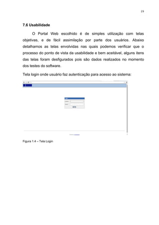 19
7.6 Usabilidade
O Portal Web escolhido é de simples utilização com telas
objetivas, e de fácil assimilação por parte dos usuários. Abaixo
detalhamos as telas envolvidas nas quais podemos verificar que o
processo do ponto de vista da usabilidade e bem aceitável, alguns itens
das telas foram desfigurados pois são dados realizados no momento
dos testes do software.
Tela login onde usuário faz autenticação para acesso ao sistema:
Figura 1.4 – Tela Login
 