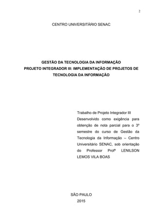 2
CENTRO UNIVERSITÁRIO SENAC
GESTÃO DA TECNOLOGIA DA INFORMAÇÃO
PROJETO INTEGRADOR III: IMPLEMENTAÇÃO DE PROJETOS DE
TECNOLOGIA DA INFORMAÇÃO
Trabalho de Projeto Integrador III
Desenvolvido como exigência para
obtenção de nota parcial para o 3º
semestre do curso de Gestão da
Tecnologia da Informação – Centro
Universitário SENAC, sob orientação
do Professor Profº LENILSON
LEMOS VILA BOAS
SÃO PAULO
2015
 