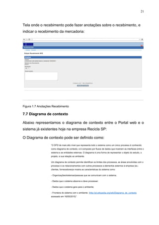 21
Tela onde o recebimento pode fazer anotações sobre o recebimento, e
indicar o recebimento da mercadoria:
Figura 1.7 Anotações Recebimento
7.7 Diagrama de contexto
Abaixo representamos o diagrama de contexto entre o Portal web e o
sistema já existentes hoje na empresa Recicla SP:
O Diagrama de contexto pode ser definido como:
“O DFD de mais alto nível que representa todo o sistema como um único processo é conhecido
como diagrama de contexto, e é composto por fluxos de dados que mostram as interfaces entre o
sistema e as entidades externas. O diagrama é uma forma de representar o objeto do estudo, o
projeto, e sua relação ao ambiente.
Um diagrama de contexto permite identificar os limites dos processos, as áreas envolvidas com o
processo e os relacionamentos com outros processos e elementos externos à empresa (ex.:
clientes, fornecedores)e mostra as caracteristicas do sistema como:
- Organizações/sistemas/pessoas que se comunicam com o sistema;
- Dados que o sistema absorve e deve processar;
- Dados que o sistema gera para o ambiente;
- Fronteira do sistema com o ambiente (http://pt.wikipedia.org/wiki/Diagrama_de_contexto
acessado em 16/05/2015)”
 