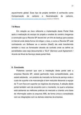 23
aquecimento global. Esse tipo de projeto também é conhecido como
Compensação de carbono e Neutralização de carbono.
(http://www.iniciativaverde.org.br/programas-e-projetos-carbon-free.php acessado em 15/05/2015)
7.9 Risco
Em relação ao risco referente a implantação deste Portal Web
após a realização do escopo do projeto e analise do cenário chegamos
a conclusão que a Recicla SP deverá ter um link de backup para acesso
à internet onde desta forma irá mitigar o risco, e como a Recicla SP está
contratando um Software as a service (SaaS) ela está transferindo
também o risco ao fornecedor através de contrato onde se define as
penalidades caso seja descumprido o “SLA” (Service Level Agreement /
Acordo de Nível de Serviço) deste portal Web.
8. Conclusão
Podemos concluir que com a instalação deste portal web a
empresa Recicla SP, estará ganhando mais competitividade, pois
estará adotando um produto de mercado na forma de serviço onde o
custo de suporte e de manutenção é bem reduzido deixando a equipe
de TI com foco em suportar os negócios da empresa. A adoção deste
portal também vem de encontro com o momento, no qual a empresa
está adotando as melhores práticas do mercado e criando uma base
de informação sobre os arquivos XML de forma única e consolidada
com as integrações com os demais sistemas da empresa.
 