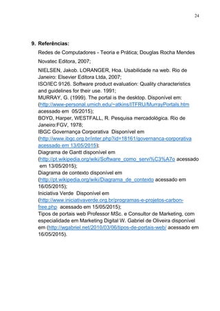 24
9. Referências:
Redes de Computadores - Teoria e Prática; Douglas Rocha Mendes
Novatec Editora, 2007;
NIELSEN, Jakob. LORANGER, Hoa. Usabilidade na web. Rio de
Janeiro: Elsevier Editora Ltda, 2007;
ISO/IEC 9126. Software product evaluation: Quality characteristics
and guidelines for their use. 1991;
MURRAY, G. (1999). The portal is the desktop. Disponível em:
(http://www-personal.umich.edu/~atkins/ITFRU/MurrayPortals.htm
acessado em 05/2015);
BOYD, Harper, WESTFALL, R. Pesquisa mercadológica. Rio de
Janeiro:FGV, 1978;
IBGC Governança Corporativa Disponível em
(http://www.ibgc.org.br/inter.php?id=18161/governanca-corporativa
acessado em 13/05/2015);
Diagrama de Gantt disponível em
(http://pt.wikipedia.org/wiki/Software_como_servi%C3%A7o acessado
em 13/05/2015);
Diagrama de contexto disponível em
(http://pt.wikipedia.org/wiki/Diagrama_de_contexto acessado em
16/05/2015);
Iniciativa Verde Disponível em
(http://www.iniciativaverde.org.br/programas-e-projetos-carbon-
free.php acessado em 15/05/2015);
Tipos de portais web Professor MSc. e Consultor de Marketing, com
especialidade em Marketing Digital W. Gabriel de Oliveira disponível
em (http://wgabriel.net/2010/03/06/tipos-de-portais-web/ acessado em
16/05/2015).
 