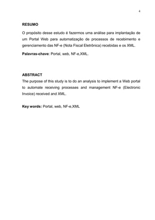 4
RESUMO
O propósito desse estudo é fazermos uma análise para implantação de
um Portal Web para automatização de processos de recebimento e
gerenciamento das NF-e (Nota Fiscal Eletrônica) recebidas e os XML.
Palavras-chave: Portal, web, NF-e,XML.
ABSTRACT
The purpose of this study is to do an analysis to implement a Web portal
to automate receiving processes and management NF-e (Electronic
Invoice) received and XML.
Key words: Portal, web, NF-e,XML
 