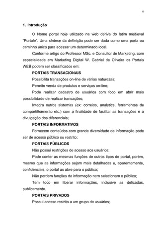 6
1. Introdução
O Nome portal hoje utilizado na web deriva do latim medieval
“Portale”. Uma síntese da definição pode ser dada como uma porta ou
caminho único para acessar um determinado local.
Conforme artigo do Professor MSc. e Consultor de Marketing, com
especialidade em Marketing Digital W. Gabriel de Oliveira os Portais
WEB podem ser classificados em:
PORTAIS TRANSACIONAIS
Possibilita transações on-line de várias naturezas;
Permite venda de produtos e serviços on-line;
Pode realizar cadastro de usuários com foco em abrir mais
possibilidade de realizar transações;
Integra outros sistemas (ex: correios, analytics, ferramentas de
compartilhamento etc.) com a finalidade de facilitar as transações e a
divulgação dos diferenciais;
PORTAIS INFORMATIVOS
Fornecem conteúdos com grande diversidade de informação pode
ser de acesso público ou restrito;
PORTAIS PÚBLICOS
Não possui restrições de acesso aos usuários;
Pode conter as mesmas funções de outros tipos de portal, porém,
mesmo que as informações sejam mais detalhadas e, aparentemente,
confidenciais, o portal as abre para o público;
Não perdem funções de informação nem selecionam o público;
Tem foco em liberar informações, inclusive as delicadas,
publicamente.
PORTAIS PRIVADOS
Possui acesso restrito a um grupo de usuários;
 