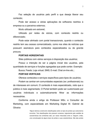 7
Faz seleção de usuários pelo perfil a que deseja liberar seu
conteúdo;
Pode dar acesso a várias aplicações de softwares restritos à
empresa ou a parceiros externos;
Muito utilizado em extranet;
Utilizado por redes de sócios, com conteúdo restrito ou
diferenciado;
Pode estar alinhado com portal transacionais, quando o conteúdo
restrito tem seu acesso comercializado, como nos sites de notícias que
possuem assinatura para conteúdos especializados ou de grande
procura.
PORTAIS HORIZONTAIS
Sites públicos com vários serviços à disposição dos usuários;
Possui a intenção de ser a página inicial dos usuários, pela
quantidade de serviços e funções agregadas que pode conter. Exemplo:
Busca; Feeds; Loja virtual; SMS; E-mail; Chat on-line etc.;
PORTAIS VERTICAIS
Oferece conteúdos e serviços específicos para tipos de usuários;
Podem se centrar em comunidades especiais (ex: profissionais) ou
de interesses em comum; O conteúdo é mais especializado, visto que o
público é mais segmentado; O Portal também pode ser customizado por
usuários individuais e automaticamente filtrar as informações
necessárias.
Conforme ainda o artigo do Professor MSc. e Consultor de
Marketing, com especialidade em Marketing Digital W. Gabriel de
Oliveira
“Alguns teóricos construíram classificações sobre os tipos de portais que costumamos
encontrar. Tais classificações não possuem consenso, logicamente pela vastidão de
características dos ambientes web, por vezes misturadas entre si. Seguem, então,
uma conceituação de alguns tipos de portais e suas características. São eles portais
 