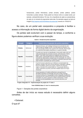 8
transacionais, portais informativos, portais privados, portais públicos, portais
horizontais e portais verticais. Todos podem se misturar entre si e acabar sendo, por
exemplo, verticais/informativos. Por isso, há a importância de saber as características
de cada um no momento de argumentar sobre elas. Os exemplos seguem ao lado em
imagens (http://wgabriel.net/2010/03/06/tipos-de-portais-web/ acessado em 16/05/2015)”
No caso, de um portal web coorporativo a proposta é facilitar o
acesso a informação de forma digital dentro da organização.
Os portais web evoluíram com o passar do tempo, e conforme a
figura abaixo podemos verificar a sua evolução:
Figura 1 - Gerações dos portais corporativos
Antes de dar início ao nosso estudo é necessário definir alguns
conceitos.
• Extranet:
O que é?
 