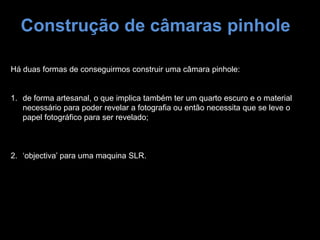 Construção de câmaras pinhole
Há duas formas de conseguirmos construir uma câmara pinhole:
1. de forma artesanal, o que implica também ter um quarto escuro e o material
necessário para poder revelar a fotografia ou então necessita que se leve o
papel fotográfico para ser revelado;
2. ‘objectiva’ para uma maquina SLR.
 