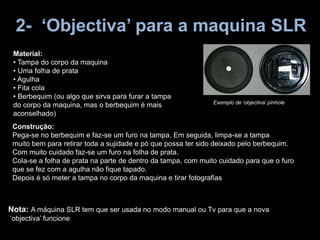 2- ‘Objectiva’ para a maquina SLR
Material:
• Tampa do corpo da maquina
• Uma folha de prata
• Agulha
• Fita cola
• Berbequim (ou algo que sirva para furar a tampa
do corpo da maquina, mas o berbequim é mais
aconselhado)
Construção:
Pega-se no berbequim e faz-se um furo na tampa. Em seguida, limpa-se a tampa
muito bem para retirar toda a sujidade e pó que possa ter sido deixado pelo berbequim.
Com muito cuidado faz-se um furo na folha de prata.
Cola-se a folha de prata na parte de dentro da tampa, com muito cuidado para que o furo
que se fez com a agulha não fique tapado.
Depois é só meter a tampa no corpo da maquina e tirar fotografias
Nota: A máquina SLR tem que ser usada no modo manual ou Tv para que a nova
‘objectiva’ funcione
Exemplo de ‘objectiva’ pinhole
 
