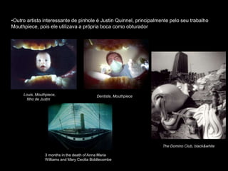 •Outro artista interessante de pinhole é Justin Quinnel, principalmente pelo seu trabalho
Mouthpiece, pois ele utilizava a própria boca como obturador
Louis, Mouthpiece,
filho de Justin
Dentiste, Mouthpiece
The Domino Club, black&white
3 months in the death of Anna Maria
Williams and Mary Cecilia Biddlecombe
 