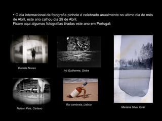 • O dia internacional da fotografia pinhole é celebrado anualmente no ultimo dia do mês
de Abril, este ano calhou dia 29 de Abril.
Ficam aqui algumas fotografias tiradas este ano em Portugal:
Daniela Nunes
Ivo Guilherme, Sintra
Mariana Silva, Ovar
Nelson Pais, Cartaxo
Rui cambraia, Lisboa
 