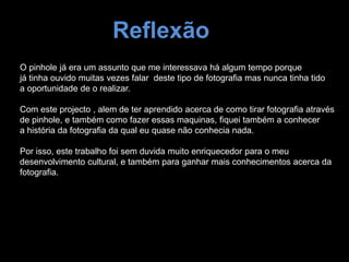 Reflexão
O pinhole já era um assunto que me interessava há algum tempo porque
já tinha ouvido muitas vezes falar deste tipo de fotografia mas nunca tinha tido
a oportunidade de o realizar.
Com este projecto , alem de ter aprendido acerca de como tirar fotografia através
de pinhole, e também como fazer essas maquinas, fiquei também a conhecer
a história da fotografia da qual eu quase não conhecia nada.
Por isso, este trabalho foi sem duvida muito enriquecedor para o meu
desenvolvimento cultural, e também para ganhar mais conhecimentos acerca da
fotografia.
 