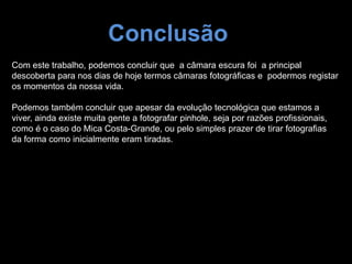 Conclusão
Com este trabalho, podemos concluir que a câmara escura foi a principal
descoberta para nos dias de hoje termos câmaras fotográficas e podermos registar
os momentos da nossa vida.
Podemos também concluir que apesar da evolução tecnológica que estamos a
viver, ainda existe muita gente a fotografar pinhole, seja por razões profissionais,
como é o caso do Mica Costa-Grande, ou pelo simples prazer de tirar fotografias
da forma como inicialmente eram tiradas.
 