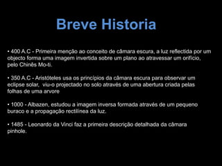 Breve Historia
• 400 A.C - Primeira menção ao conceito de câmara escura, a luz reflectida por um
objecto forma uma imagem invertida sobre um plano ao atravessar um orifício,
pelo Chinês Mo-ti.
• 350 A.C - Aristóteles usa os princípios da câmara escura para observar um
eclipse solar, viu-o projectado no solo através de uma abertura criada pelas
folhas de uma arvore
• 1000 - Albazen, estudou a imagem inversa formada através de um pequeno
buraco e a propagação rectilínea da luz.
• 1485 - Leonardo da Vinci faz a primeira descrição detalhada da câmara
pinhole.
 