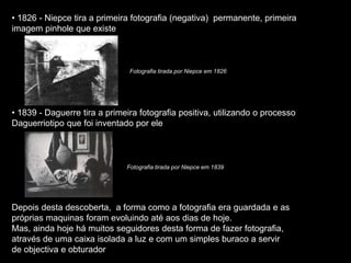 • 1826 - Niepce tira a primeira fotografia (negativa) permanente, primeira
imagem pinhole que existe
• 1839 - Daguerre tira a primeira fotografia positiva, utilizando o processo
Daguerriotipo que foi inventado por ele
Depois desta descoberta, a forma como a fotografia era guardada e as
próprias maquinas foram evoluindo até aos dias de hoje.
Mas, ainda hoje há muitos seguidores desta forma de fazer fotografia,
através de uma caixa isolada a luz e com um simples buraco a servir
de objectiva e obturador
Fotografia tirada por Niepce em 1826
Fotografia tirada por Niepce em 1839
 