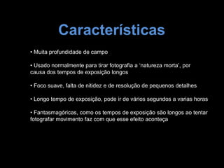 Características
• Muita profundidade de campo
• Usado normalmente para tirar fotografia a ‘natureza morta’, por
causa dos tempos de exposição longos
• Foco suave, falta de nitidez e de resolução de pequenos detalhes
• Longo tempo de exposição, pode ir de vários segundos a varias horas
• Fantasmagóricas, como os tempos de exposição são longos ao tentar
fotografar movimento faz com que esse efeito aconteça
 