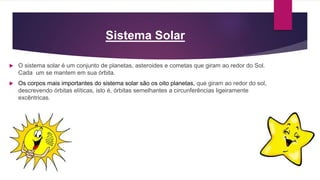 Sistema Solar
 O sistema solar é um conjunto de planetas, asteroides e cometas que giram ao redor do Sol.
Cada um se mantem em sua órbita.
 Os corpos mais importantes do sistema solar são os oito planetas, que giram ao redor do sol,
descrevendo órbitas elíticas, isto é, órbitas semelhantes a circunferências ligeiramente
excêntricas.
 