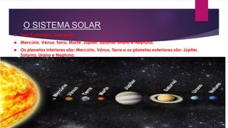 O SISTEMA SOLAR
 Tem 8 planetas principais;
 Mercúrio, Vénus, Terra, Marte, Júpiter, Saturno, Urano e Neptuno.
 Os planetas interiores são: Mercúrio, Vénus, Terra e os planetas exteriores são: Júpiter,
Saturno, Urano e Neptuno;
 