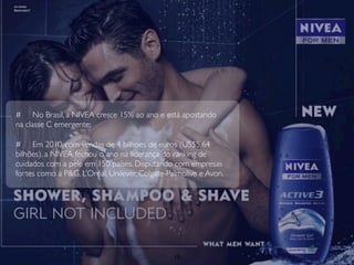 # No Brasil, a NIVEA cresce 15% ao ano e está apostando
na classe C emergente;

# Em 2010, com vendas de 4 bilhoes de euros (US$5,64
bilhões), a NIVEA fechou o ano na liderança do ranking de
cuidados com a pele em 150 países. Disputando com empresas
fortes como a P&G, L’Oréal, Unilever, Colgate-Palmolive e Avon.




                                               10
 