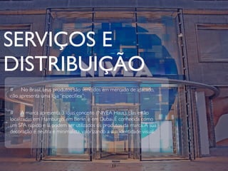 SERVIÇOS E
DISTRIBUIÇÃO
# No Brasil, seus produtos são vendidos em mercado de atacado,
não apresenta uma loja “especíﬁca”;


# A marca apresenta 3 lojas conceito (NIVEA Haus). Elas estão
localizadas em Hamburgo, em Berlin e em Dubai. É conhecida como
um SPA rápido e lá podem ser utilizados os produtos da marca. A sua
decoração é neutra e minimalista, valorizando a sua identidade visual.




                                                11
 