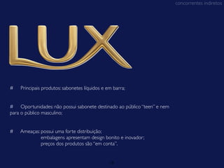 concorrentes indiretos




#   Principais produtos: sabonetes líquidos e em barra;


# Oportunidades: não possui sabonete destinado ao público “teen” e nem
para o público masculino;


#   Ameaças: possui uma forte distribuição;
             embalagens apresentam design bonito e inovador;
             preços dos produtos são “em conta”.


                                               15
 