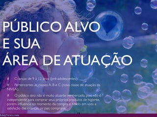 PÚBLICO ALVO
E SUA
ÁREA DE ATUAÇÃO
#   Crianças de 9 à 12 anos (pré-adolescentes);
# Pertencentes às classes A, B e C (nova classe de atuação da
NIVEA);
# O público alvo não é muito atuante no mercado, pois não é
independente para comprar seus próprios produtos de higiente,
porém inﬂuencia no momento da compra e, tendo em vista a
satisfação das crianças, os pais compraria.
                                              19
 