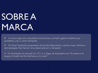SOBRE A
MARCA
# A marca surge com a descoberta do Eucerite, o primeiro agente emoliente que
possibilitou criar o creme hidratante;
# Dr. Oskar Troplowitz (proprietário da farmácia Beiersdorf), o químico Isaac Lifschütz e
dermatologista Paul Gerson Unna desenvolveram o hidratante

# Foi introduzida no mercado em 1911 e o slogan de lançamento era “To preserve it’s
beauty, it’s health and the freshness os it’s youth”.




                                                2
 