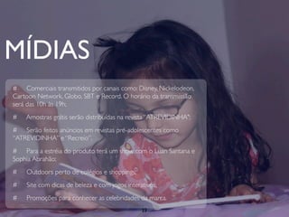 MÍDIAS
# Comerciais transmitidos por canais como: Disney, Nickelodeon,
Cartoon Network, Globo, SBT e Record. O horário da transmissão
será das 10h às 19h;
#   Amostras grátis serão distribuídas na revista “ATREVIDINHA";
# Serão feitos anúncios em revistas pré-adolescentes como
“ATREVIDINHA” e “Recreio”.
# Para a estréia do produto terá um show com o Luan Santana e
Sophia Abrahão;
#   Outdoors perto de colégios e shoppings;
#   Site com dicas de beleza e com jogos interativos;
#   Promoções para conhecer as celebridades da marca.
                                               23
 