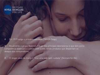 #   Em 1919 surge o primeiro sabonete (NIVEA Soap);

# Atualmente o grupo Beiersdorf é um dos principais laboratórios e que tem como
competência essencial o cuidado com a pele, tendo produtos que despertam os
desejos dos consumidores;

#   O slogan atual da marca é “Viva uma pele bem cuidada” (Skincare for life).




                                               5
 