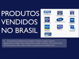PRODUTOS
VENDIDOS
NO BRASIL
# Encontramos produtos para cuidado no banho, cuidado corporal,
desodorantes, cuidado facial, cuidado labial, cuidado masculino, nívea creme, nívea
soft (creme para mãos, corpo e rosto) e produtos para proteção solar.




                                                  6
 