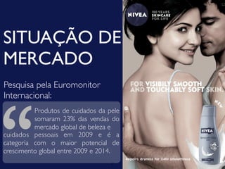 SITUAÇÃO DE
MERCADO
Pesquisa pela Euromonitor




“
Internacional:
          Produtos de cuidados da pele
          somaram 23% das vendas do
          mercado global de beleza e
cuidados pessoais em 2009 e é a
categoria com o maior potencial de
crescimento global entre 2009 e 2014.
                                   7
 