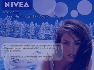 # O Brasil está em terceiro lugar no ranking mundial de beleza
e cuidados pessoais. Liderado pelos EUA e Japão, e à frente de
China e Alemanha;

#   O Brasil possui 53% do mercado latino-americano.




                                              8
 