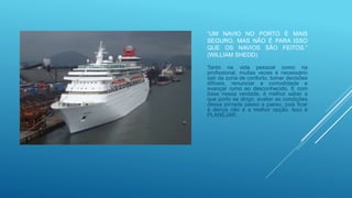 “UM NAVIO NO PORTO É MAIS
SEGURO, MAS NÃO É PARA ISSO
QUE OS NAVIOS SÃO FEITOS.”
(WILLIAM SHEDD)
Tanto na vida pessoal como na
profissional, muitas vezes é necessário
sair da zona de conforto, tomar decisões
difíceis, renunciar a comodidade e
avançar rumo ao desconhecido. E com
base nessa verdade, é melhor saber a
que porto se dirigir, avaliar as condições
dessa jornada passo a passo, pois ficar
à deriva não é a melhor opção. Isso é
PLANEJAR.
 